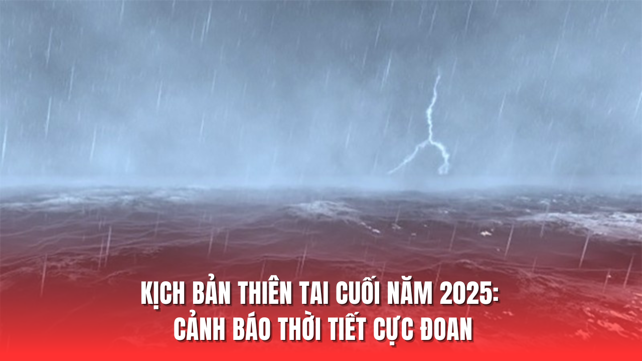 Kịch bản thiên tai cuối năm 2025: Cảnh báo thời tiết cực đoan