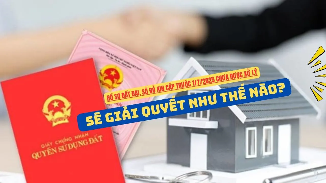 Hồ sơ đất đai, sổ đỏ xin cấp trước 1/7/2025 chưa được xử lý sẽ giải quyết như thế nào?