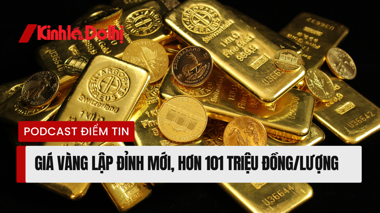 Podcast điểm tin: Giá vàng lập đỉnh mới, hơn 101 triệu đồng/lượng