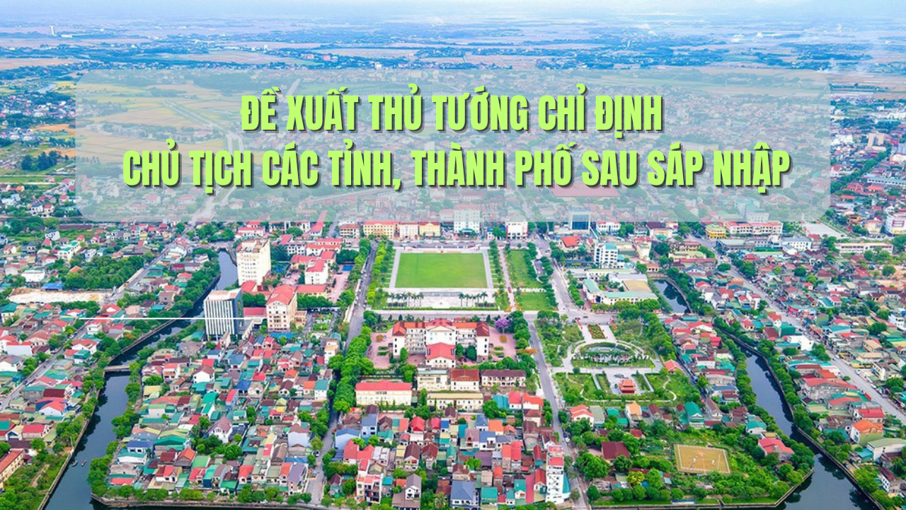 Đề xuất Thủ tướng chỉ định Chủ tịch các tỉnh, thành phố sau sáp nhập